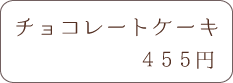 チョコレートケーキ 455円