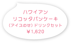 ハワイアンリコッタパンケーキ（アイスのせ ドリンクセット） 1,620円(税込)