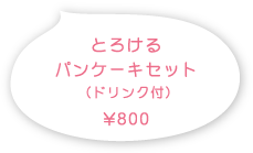 とろけるパンケーキセット （ドリンク付）800円（税込）